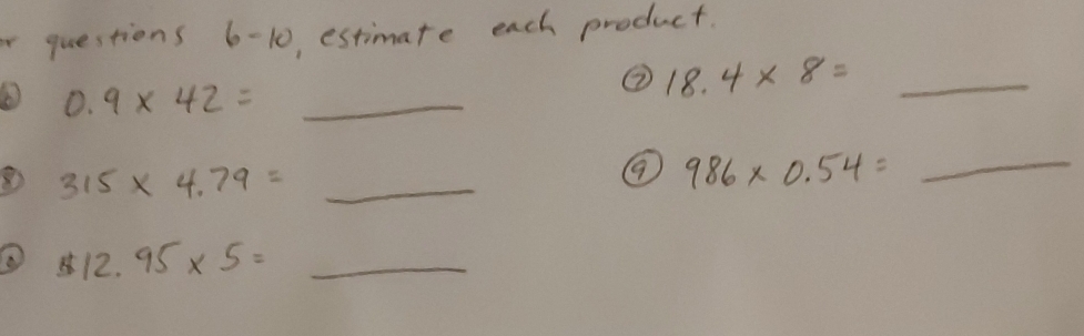 estimate each product. 
② 18.4* 8=_ 
0.9* 42=_ 
315* 4.79=_ 
986* 0.54=_ 
512.95* 5=_ 