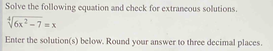 Solve the following equation and check for extraneous solutions.
sqrt[4](6x^2-7)=x
Enter the solution(s) below. Round your answer to three decimal places.