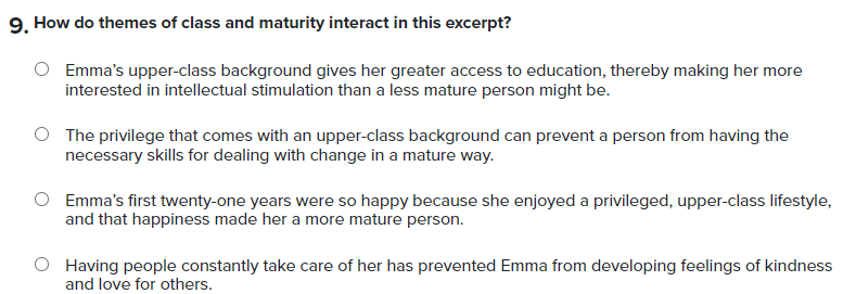 How do themes of class and maturity interact in this excerpt?
Emma's upper-class background gives her greater access to education, thereby making her more
interested in intellectual stimulation than a less mature person might be.
The privilege that comes with an upper-class background can prevent a person from having the
necessary skills for dealing with change in a mature way.
Emma's first twenty-one years were so happy because she enjoyed a privileged, upper-class lifestyle,
and that happiness made her a more mature person.
Having people constantly take care of her has prevented Emma from developing feelings of kindness
and love for others.