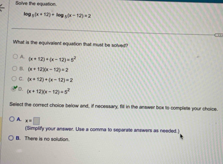 Solve the equation.
log _5(x+12)+log _5(x-12)=2
What is the equivalent equation that must be solved?
A. (x+12)+(x-12)=5^2
B. (x+12)(x-12)=2
C. (x+12)+(x-12)=2
D. (x+12)(x-12)=5^2
Select the correct choice below and, if necessary, fill in the answer box to complete your choice.
A. x=□
(Simplify your answer. Use a comma to separate answers as needed.)
B. There is no solution.