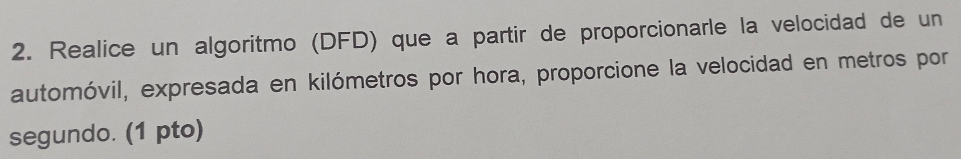 Realice un algoritmo (DFD) que a partir de proporcionarle la velocidad de un 
automóvil, expresada en kilómetros por hora, proporcione la velocidad en metros por 
segundo. (1 pto)