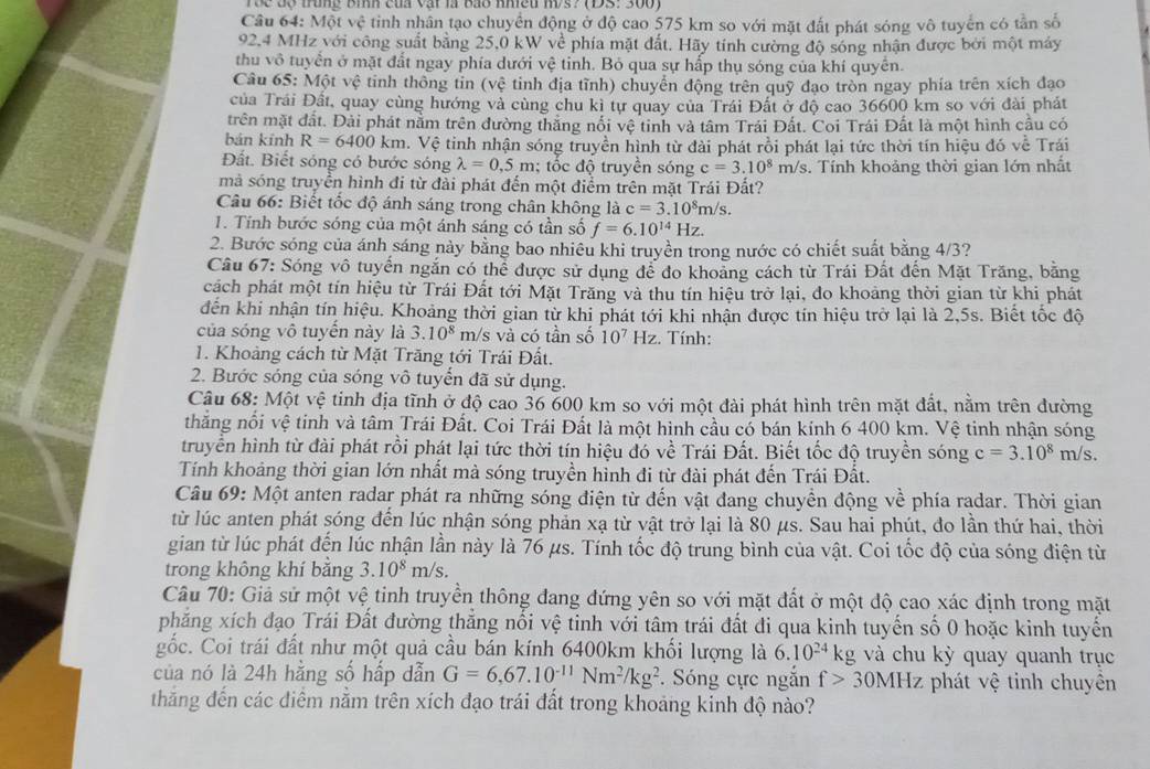 roe độ trung bìh của vật là bào nhều m/s? (ĐS: 300)
Câu 64: Một vệ tinh nhân tạo chuyển động ở độ cao 575 km so với mặt đất phát sóng vô tuyển có tần số
92,4 MHz với công suất bằng 25,0 kW về phía mặt đất. Hãy tính cường độ sóng nhận được bởi một máy
thu vô tuyển ở mặt đất ngay phía dưới vệ tỉnh. Bỏ qua sự hấp thụ sóng của khí quyển.
Câu 65: Một vệ tinh thông tin (vệ tinh địa tĩnh) chuyển động trên quỹ đạo tròn ngay phía trên xích đạo
của Trái Đất, quay cùng hướng và cùng chu kì tự quay của Trái Đất ở độ cao 36600 km so với đài phát
trên mặt đất. Đài phát nằm trên đường thắng nổi vệ tinh và tâm Trái Đất. Coi Trái Đất là một hình cầu có
bán kính R=6400 km. Vệ tinh nhận sóng truyền hình từ đài phát rồi phát lại tức thời tín hiệu đó về Trái
Đất. Biết sóng có bước sóng lambda =0,5m; tốc độ truyền sóng c=3.10^8 m/s. Tính khoảng thời gian lớn nhất
mà sóng truyền hình đi từ đài phát đến một điểm trên mặt Trái Đất?
Câu 66: Biết tốc độ ánh sáng trong chân không là c=3.10^8m/s.
1. Tính bước sóng của một ánh sáng có tần số f=6.10^(14)Hz.
2. Bước sóng của ánh sáng này bằng bao nhiêu khi truyền trong nước có chiết suất bằng 4/3?
Câu 67: Sóng vô tuyển ngắn có thể được sử dụng để đo khoảng cách từ Trái Đất đến Mặt Trăng, bằng
cách phát một tín hiệu từ Trái Đất tới Mặt Trăng và thu tín hiệu trở lại, đo khoảng thời gian từ khi phát
đến khi nhận tín hiệu. Khoảng thời gian từ khi phát tới khi nhận được tín hiệu trở lại là 2,5s. Biết tốc độ
của sóng vô tuyến này là 3.10^8 m/s và có tần số 10^7 Hz. Tính:
1. Khoảng cách từ Mặt Trăng tới Trái Đất.
2. Bước sóng của sóng vô tuyển đã sử dụng.
Câu 68: Một vệ tinh địa tĩnh ở độ cao 36 600 km so với một đài phát hình trên mặt đất, nằm trên đường
thẳng nổi vệ tinh và tâm Trái Đất. Coi Trái Đất là một hình cầu cổ bán kính 6 400 km. Vệ tinh nhận sóng
truyền hình từ đài phát rỗi phát lại tức thời tín hiệu đó về Trái Đất. Biết tốc độ truyền sóng c=3.10^8 m/s.
Tính khoảng thời gian lớn nhất mà sóng truyền hỉnh đi từ đài phát đến Trái Đất.
Câu 69: Một anten radar phát ra những sóng điện từ đến vật đang chuyền động về phía radar. Thời gian
từ lúc anten phát sóng đến lúc nhận sóng phản xạ từ vật trở lại là 80 μs. Sau hai phút, đo lần thứ hai, thời
gian từ lúc phát đến lúc nhận lần này là 76 µs. Tính tốc độ trung bình của vật. Coi tốc độ của sóng điện từ
trong không khí bằng 3.10^8m/s
Câu 70: Giả sử một vệ tinh truyền thông đang đứng yên so với mặt đất ở một độ cao xác định trong mặt
phăng xích đạo Trái Đất đường thẳng nổi vệ tinh với tâm trái đất đi qua kinh tuyến số 0 hoặc kinh tuyến
gốc. Coi trái đất như một quả cầu bán kính 6400km khối lượng là 6.10^(24)k g và chu kỳ quay quanh trục
của nó là 24h hằng số hấp dẫn G=6,67.10^(-11)Nm^2/kg^2. Sóng cực ngắn f>30MHz phát vệ tinh chuyền
thắng đến các điểm nằm trên xích đạo trái đất trong khoảng kinh độ nào?