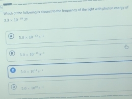 Which of the following is closest to the frequency of the light with photon energy of
3.3* 10^(-10)J 1?
5.0* 10^(-13)s^(-2)
5.0* 10^(-16)s^(-3)
5.0* 10^(11)s^(-1)
D 5.0=10^(12)s^(-2)