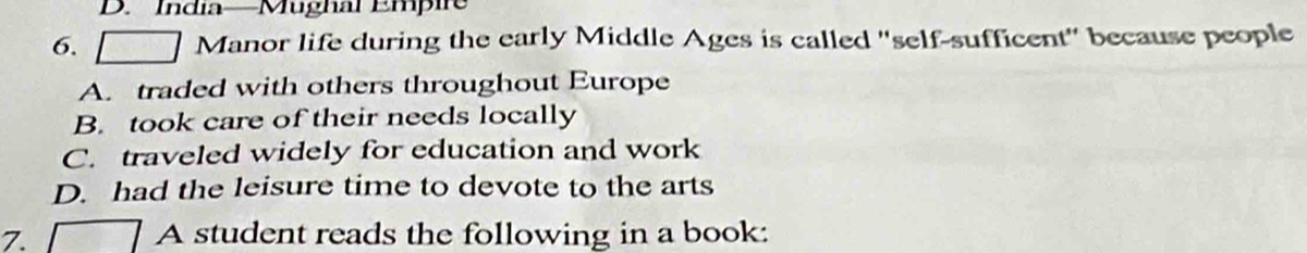 India—Mughal Empire
6. Manor life during the early Middle Ages is called ''self-sufficent'' because people
A. traded with others throughout Europe
B. took care of their needs locally
C. traveled widely for education and work
D. had the leisure time to devote to the arts
7. 7 A student reads the following in a book: