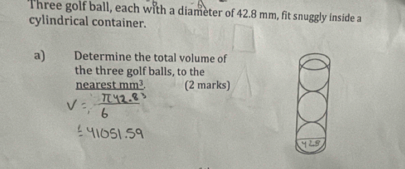 Three golf ball, each with a diameter of 42.8 mm, fit snuggly inside a 
cylindrical container. 
a) Determine the total volume of 
the three golf balls, to the 
nearest mm³. (2 marks)