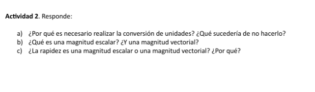 Actividad 2. Responde: 
a) ¿Por qué es necesario realizar la conversión de unidades? ¿Qué sucedería de no hacerlo? 
b) ¿Qué es una magnitud escalar? ¿Y una magnitud vectorial? 
c) ¿La rapidez es una magnitud escalar o una magnitud vectorial? ¿Por qué?