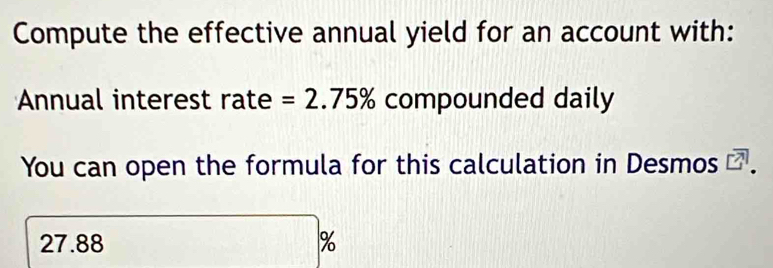 Compute the effective annual yield for an account with: 
Annual interest rate =2.75% compounded daily 
You can open the formula for this calculation in Desmos
27.88 %