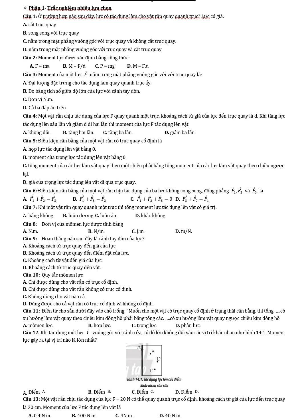 Phần 1- Trắc nghiêm nhiều lưa chọn
Câu 1: ở trường hợp nào sau đây, lực có tác dụng làm cho vật rắn quay quanh trục? Lực có giá:
A. cắt trục quay
B. song song với trục quay
C. nằm trong mặt phẳng vuông góc với trục quay và không cắt trục quay.
D. nằm trong mặt phẳng vuông góc với trục quay và cắt trục quay
Câu 2: Moment lực được xác định bằng công thức:
A. F= ma B. M=F/d C. P=mg D. M=F.d
Câu 3: Moment của một lực F nằm trong mặt phẳng vuông góc với với trục quay là:
A. Đại lượng đặc trưng cho tác dụng làm quay quanh trục ấy.
B. Đo bằng tích số giữa độ lớn của lực với cánh tay đòn.
C. Đơn vị N.m.
D. Cả ba đáp án trên.
Câu 4: Một vật rắn chịu tác dụng của lực F quay quanh một trục, khoảng cách từ giá của lực đến trục quay là d. Khi tăng lực
tác dụng lên sáu lần và giảm d đi hai lần thì moment của lực F tác dụng lên vật
A. không đổi. B. tăng hai lần. C. tăng ba lần. D. giảm ba lần.
Câu 5: Điều kiện cân bằng của một vật rắn có trục quay cố định là
A. hợp lực tác dụng lên vật bằng 0.
B. moment của trọng lực tác dụng lên vật bằng 0.
C. tổng moment của các lực làm vật quay theo một chiều phải bằng tổng moment của các lực làm vật quay theo chiều ngược
lại.
D. giá của trọng lực tác dụng lên vật đi qua trục quay.
Câu 6: Điều kiện cân bằng của một vật rắn chịu tác dụng của ba lực không song song, đồng phẳng vector F_1,vector F_2 và vector F_3 là
A. vector F_1+vector F_2=vector F_3 B. vector F_1+vector F_3=vector F_2 C. vector F_1+vector F_2+vector F_3=0 D. vector F_3+vector F_2=vector F_1
Câu 7: Khi một vật rắn quay quanh một trục thì tổng moment lực tác dụng lên vật có giá trị:
A. bằng không. B. luôn dương. C. luôn âm. D. khác không.
Câu 8: Đơn vị của mômen lực được tính bằng
A. N.m. B. N/m. C. J.m. D. m/N.
Câu 9: Đoạn thẳng nào sau đây là cánh tay đòn của lực?
A. Khoảng cách từ trục quay đến giá của lực.
B. Khoảng cách từ trục quay đến điểm đặt của lực.
C. Khoảng cách từ vật đến giá của lực.
D. Khoảng cách từ trục quay đến vật.
Câu 10: Quy tắc mômen lực
A. Chỉ được dùng cho vật rắn có trục cố định.
B. Chỉ được dùng cho vật rắn không có trục cố định.
C. Không dùng cho vật nào cả.
D. Dùng được cho cả vật rắn có trục cố định và không cố định.
Câu 11: Điền từ cho sẵn dưới đây vào chỗ trống: “Muốn cho một vật có trục quay cố định ở trạng thái cân bằng, thì tổng. ....có
xu hướng làm vật quay theo chiều kim đồng hồ phải bằng tổng các. ....có xu hướng làm vật quay ngược chiều kim đồng hồ.
A. mômen lực. B. hợp lực. C. trọng lực. D. phản lực.
Câu 12. Khi tác dụng một lực F vuông góc với cánh cửa, có độ lớn không đổi vào các vị trí khác nhau như hình 14.1. Moment
lực gây ra tại vị trí nào là lớn nhất?
A
C
Hình 14.1. Tác dụng lực lên các điểm
khác nhau của cửa
A. Điểm A. B. Điểm B. C. Điểm c. D. Điểm D.
Câu 13: Một vật rắn chịu tác dụng của lực F = 20 N có thể quay quanh trục cố định, khoảng cách từ giá của lực đến trục quay
là 20 cm. Moment của lực F tác dụng lên vật là
A. 0,4 N.m. B. 400 N.m. C. 4N.m. D. 40 N.m.