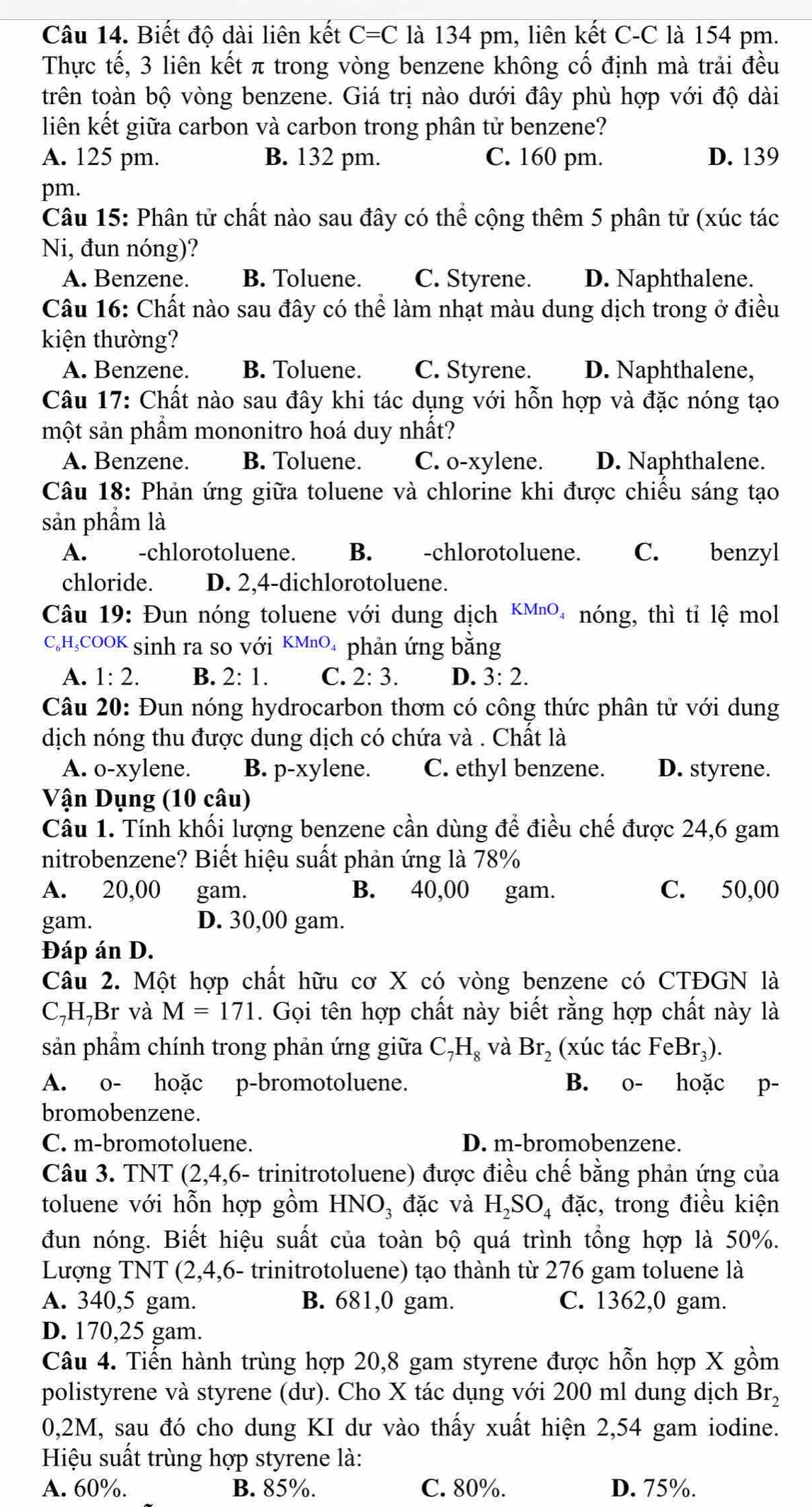 Biết độ dài liên kết C=C là 134 pm, liên kết C-C là 154 pm.
Thực tế, 3 liên kết π trong vòng benzene không cố định mà trải đều
trên toàn bộ vòng benzene. Giá trị nào dưới đây phù hợp với độ dài
liên kết giữa carbon và carbon trong phân tử benzene?
A. 125 pm. B. 132 pm. C. 160 pm. D. 139
pm.
Câu 15: Phân tử chất nào sau đây có thể cộng thêm 5 phân tử (xúc tác
Ni, đun nóng)?
A. Benzene. B. Toluene. C. Styrene. D. Naphthalene.
Câu 16: Chất nào sau đây có thể làm nhạt màu dung dịch trong ở điều
kiện thường?
A. Benzene. B. Toluene. C. Styrene. D. Naphthalene,
Câu 17: Chất nào sau đây khi tác dụng với hỗn hợp và đặc nóng tạo
một sản phầm mononitro hoá duy nhất?
A. Benzene. B. Toluene. C. o-xylene. D. Naphthalene.
Câu 18: Phản ứng giữa toluene và chlorine khi được chiều sáng tạo
sản phầm là
A. -chlorotoluene. B. -chlorotoluene. C. benzyl
chloride. D. 2,4-dichlorotoluene.
Câu 19: Đun nóng toluene với dung dịch KMnO₄ nóng, thì tỉ lệ mol
C₆H,COOK sinh ra so với KMnO₄ phản ứng bằng
A. 1:2. B. 2: 1. C. 2: 3. D. 3:2.
Câu 20: Đun nóng hydrocarbon thơm có công thức phân tử với dung
dịch nóng thu được dung dịch có chứa và . Chất là
A. o-xylene. B. p-xylene. C. ethyl benzene. D. styrene.
Vận Dụng (10 câu)
Câu 1. Tính khối lượng benzene cần dùng để điều chế được 24,6 gam
nitrobenzene? Biết hiệu suất phản ứng là 78%
A. 20,00 gam. B. 40,00 gam. C. 50,00
gam. D. 30,00 gam.
Đáp án D.
Câu 2. Một hợp chất hữu cơ X có vòng benzene có CTĐGN là
C,H,Br và M=171. Gọi tên hợp chất này biết rằng hợp chất này là
sản phẩm chính trong phản ứng giữa C_7H_8 và Br_2 (xúc tác FeBr₃).
A. o- hoặc p-bromotoluene. B. o- hoặc p-
bromobenzene.
C. m-bromotoluene. D. m-bromobenzene.
Câu 3. TNT (2,4,6- trinitrotoluene) được điều chế bằng phản ứng của
toluene với hỗn hợp gồm HNO₃ đặc và H_2SO_4 đặc, trong điều kiện
đun nóng. Biết hiệu suất của toàn bộ quá trình tổng hợp là 50%.
Lượng TNT (2,4,6- trinitrotoluene) tạo thành từ 276 gam toluene là
A. 340,5 gam. B. 681,0 gam. C. 1362,0 gam.
D. 170,25 gam.
Câu 4. Tiến hành trùng hợp 20,8 gam styrene được hỗn hợp X gồm
polistyrene và styrene (dư). Cho X tác dụng với 200 ml dung dịch Br_2
0,2M, sau đó cho dung KI dư vào thấy xuất hiện 2,54 gam iodine.
Hiệu suất trùng hợp styrene là:
A. 60%. B. 85%. C. 80%. D. 75%.