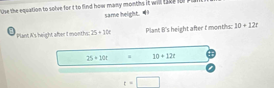 Use the equation to solve for t to find how many months it will take for P
same height. 
a Plant B's s height after t months : 10+12t
Plant A 's height after t months : 25+10t
25+10t = 10+12t
t=□