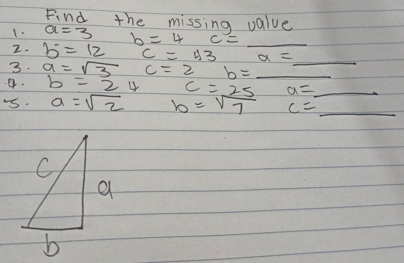 Find the missing value 
1. a=3
b=4 c= _ 
2. b^.=12 a=_  _
c=43
3. a=sqrt(3) c=2 b=_  _ 
a. b=24
c=25 a=_  _ 
-. a=sqrt(2) b=sqrt(7) c=_  _