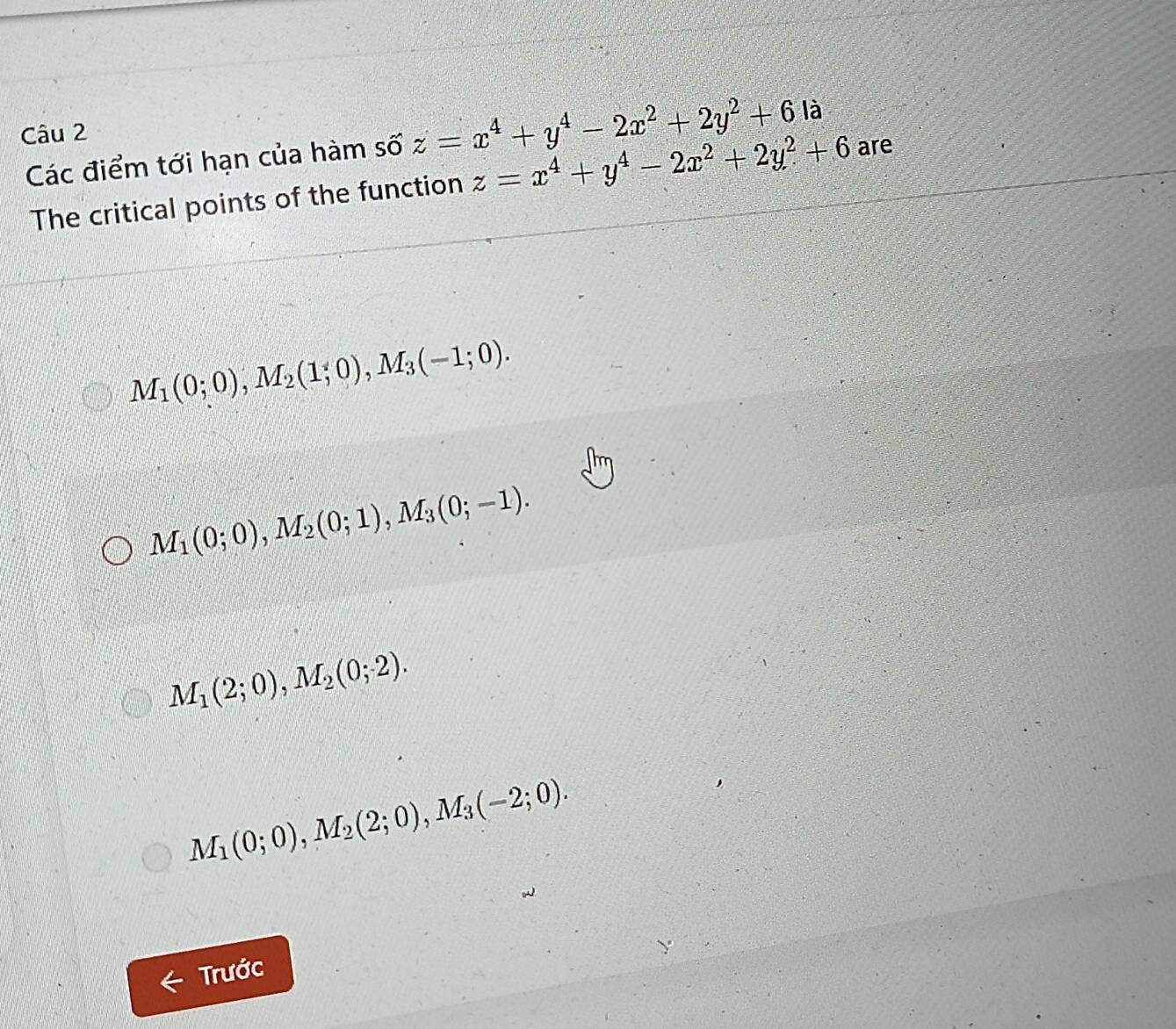 z=x^4+y^4-2x^2+2y^2+6la
Các điểm tới hạn của hàm số z=x^4+y^4-2x^2+2y^2+6 are
The critical points of the function
M_1(0;0), M_2(1;0), M_3(-1;0).
M_1(0;0), M_2(0;1), M_3(0;-1).
M_1(2;0), M_2(0;2).
M_1(0;0), M_2(2;0), M_3(-2;0). 
Trước