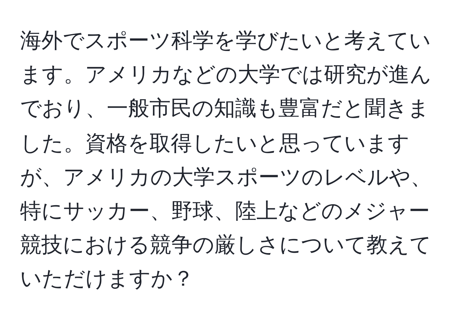 海外でスポーツ科学を学びたいと考えています。アメリカなどの大学では研究が進んでおり、一般市民の知識も豊富だと聞きました。資格を取得したいと思っていますが、アメリカの大学スポーツのレベルや、特にサッカー、野球、陸上などのメジャー競技における競争の厳しさについて教えていただけますか？