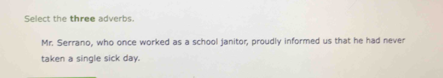 Select the three adverbs. 
Mr. Serrano, who once worked as a school janitor, proudly informed us that he had never 
taken a single sick day.