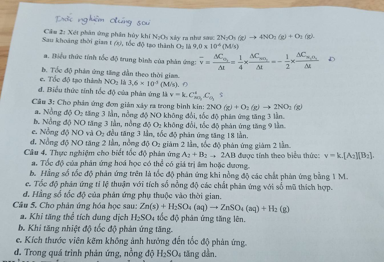 Xét phản ứng phân hủy khí N_2O_5;  xảy ra như sau: 2N_2O_5(g)to 4NO_2(g)+O_2(g).
Sau khoảng thời gian t (s), 0, tốc độ tạo thành O_2 là 9,0* 10^(-6)(M/s)
a. Biểu thức tính tốc độ trung bình của phản ứng: overline v=frac △ C_O_2△ t= 1/4 * frac △ C_NO_2△ t=- 1/2 * frac △ C_N_2O_5△ t
b. Tốc độ phản ứng tăng dần theo thời gian.
c. Tốc độ tạo thành NO_2 là 3,6* 10^(-5) (M/s). Đ
d. Biểu thức tính tốc độ của phản ứng là v=k.C_NO_2^4.C_O_2 . S
Câu 3: Cho phản ứng đơn giản xảy ra trong bình kín: 2NO(g)+O_2(g)to 2NO_2(g)
a. Nồng độ O_2 tăng 3 lần, nồng độ NO không đổi, tốc độ phản ứng tăng 3 lần.
b. Nồng độ NO tăng 3 lần, nồng độ O_2 không đổi, tốc độ phản ứng tăng 9 lần.
c. Nồng độ NO và O_2 đều tăng 3 lần, tốc độ phản ứng tăng 18 lần.
d. Nồng độ NO tăng 2 lần, nồng độ O_2 giảm 2 lần, tốc độ phản ứng giảm 2 lần.
Câu 4. Thực nghiệm cho biết tốc độ phản ứng A_2+B_2to 2AB được tính theo biểu thức: v=k.[A_2][B_2].
a. Tốc độ của phản ứng hoá học có thể có giá trị âm hoặc dương.
b. Hằng số tốc độ phản ứng trên là tốc độ phản ứng khi nồng độ các chất phản ứng bằng 1 M.
c. Tốc độ phản ứng tỉ lệ thuận với tích số nồng độ các chất phản ứng với số mũ thích hợp.
d. Hằng số tốc độ của phản ứng phụ thuộc vào thời gian.
Câu 5. Cho phản ứng hóa học sau: Zn(s)+H_2SO_4(aq)to ZnSO_4(aq)+H_2 1 (g)
a. Khi tăng thể tích dung dịch H_2SO_4 tốc độ phản ứng tăng lên.
b. Khi tăng nhiệt độ tốc độ phản ứng tăng.
c. Kích thước viên kẽm không ảnh hưởng đến tốc độ phản ứng.
d. Trong quá trình phản ứng, nồng độ H_2SO_4 tăng dần.