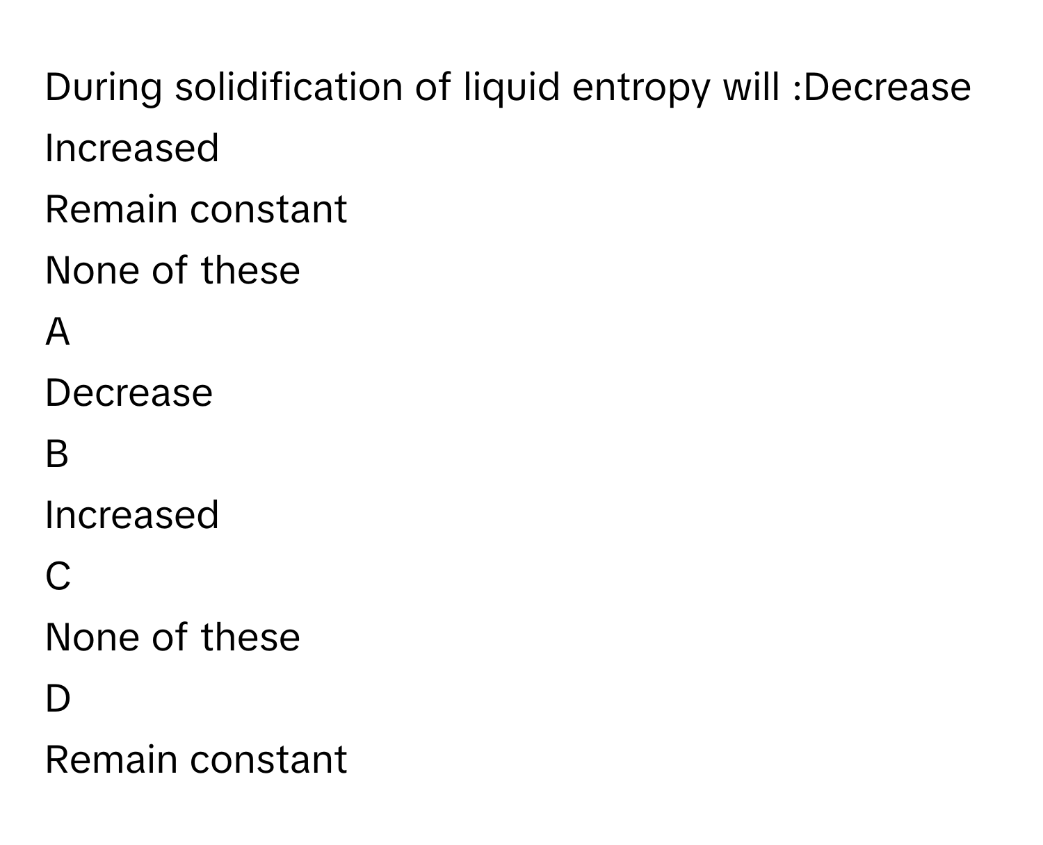 During solidification of liquid entropy will :Decrease
Increased
Remain constant
None of these

A  
Decrease 


B  
Increased 


C  
None of these 


D  
Remain constant