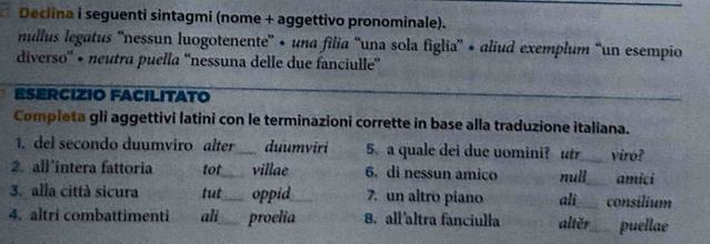 Declina i seguenti sintagmi (nome + aggettivo pronominale).
nullus legatus ''nessun luogotenente'' • una filia “una sola figlia'' • aliud exemplum “un esempio
diverso'' • neutra puella “nessuna delle due fanciulle''
ESERCIZIO FACILITATO
Completa gli aggettivi latini con le terminazioni corrette in base alla traduzione italiana.
1. del secondo duumviro alter_ duumviri 5. a quale dei due uomini? utr viro?
2. all'intera fattoria tot villae 6. di nessun amico amicí
3. alla città sicura tut__ oppid_ 7. un altro piano ali null consilium
4. altri combattimenti ali_ proelia 8. all'altra fanciulla alter puellae