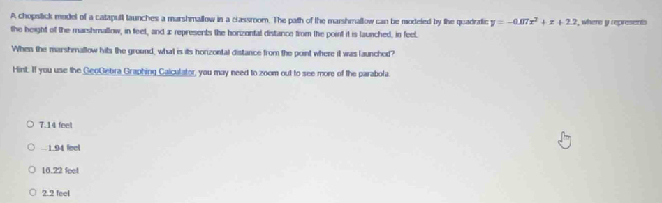 A chopslick model of a catapull launches a marshmallow in a classroom. The path of the marshmallow can be modeied by the quadratic y=-0.07x^2+x+2.2 , where y represents
the height of the marshmallow, in feel, and ∞ represents the horizontal distance from the point it is launched, in feel.
When the marshmallow hits the ground, what is its honzontal distance from the point where it was launched?
Hint. If you use the GeoGebra Graphing Calculator, you may need to zoom out to see more of the parabola.
7.14 feet
-1.94 feet
10.22 feel
2.2 feel