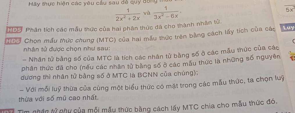 Hãy thực hiện các yêu cầu sau để quy đồng mt
 1/2x^2+2x  và  1/3x^2-6x .
5x^3
HĐ5. Phân tích các mẫu thức của hai phân thức đã cho thành nhân tử. 
HĐ6: Chọn mẫu thức chung (MTC) của hai mẫu thức trên bằng cách lấy tích của các Luy 
nhân tử được chọn như sau: 
- Nhân tử bằng số của MTC là tích các nhân tử bằng số ở các mẫu thức của các 
phân thức đã cho (nếu các nhân tử bằng số ở các mẫu thức là những số nguyên 
dương thì nhân tử bằng số ở MTC là BCNN của chúng); 
- Với mỗi luỹ thừa của cùng một biểu thức có mặt trong các mẫu thức, ta chọn luỹ 
thừa với số mũ cao nhất. 
Tìm nhân tử nhu của mỗi mẫu thức bằng cách lấy MTC chia cho mẫu thức đó.