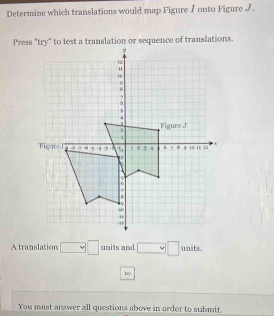 Determine which translations would map Figure I onto Figure J. 
Press "try" to test a translation or sequence of translations. 
A translation □ □ units and □ _  □ units. 
try 
You must answer all questions above in order to submit.