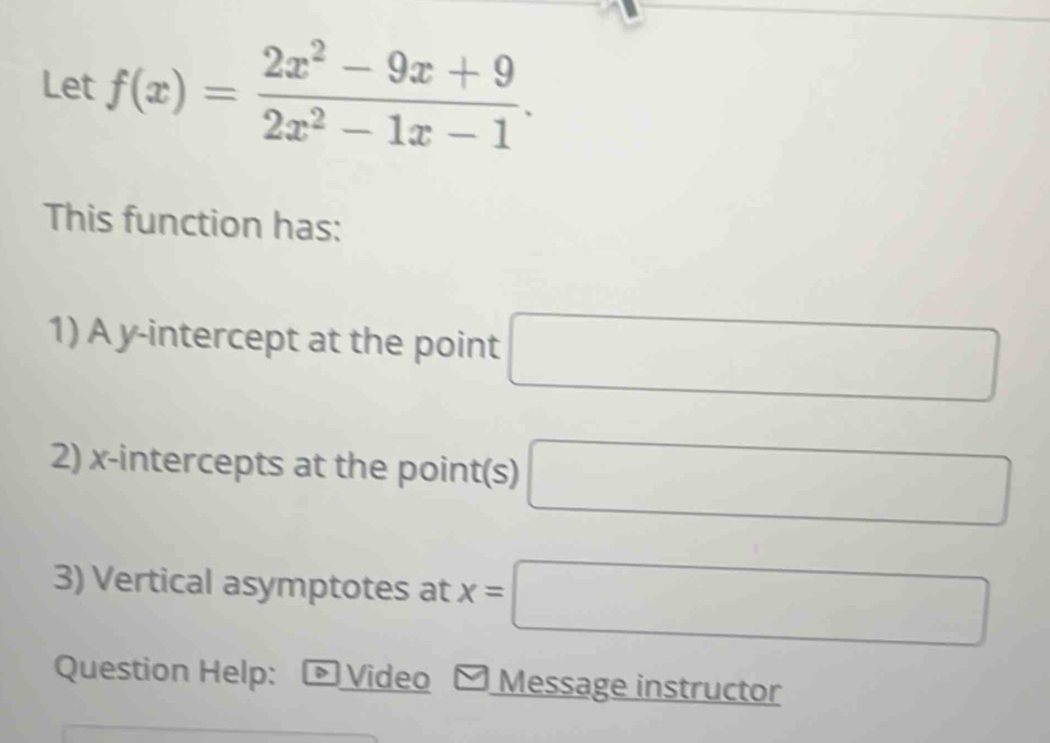 Let f(x)= (2x^2-9x+9)/2x^2-1x-1 . 
This function has: 
1) A y-intercept at the point □
2) x-intercepts at the point(s) □
3) Vertical asymptotes at x=□
Question Help: D Video Message instructor