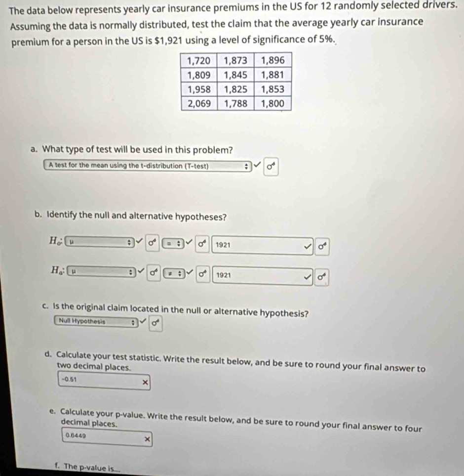 The data below represents yearly car insurance premiums in the US for 12 randomly selected drivers.
Assuming the data is normally distributed, test the claim that the average yearly car insurance
premium for a person in the US is $1,921 using a level of significance of 5%.
a. What type of test will be used in this problem?
A test for the mean using the t-distribution (T-test)
sigma^4
b. Identify the null and alternative hypotheses?
H_o: μ; sigma^6. sigma^6 1921
sigma^4
H_a: μ; sigma^6 = sigma° 1921 sigma^6
c. Is the original claim located in the null or alternative hypothesis?
Null Hypothesis ; sigma^4
d. Calculate your test statistic. Write the result below, and be sure to round your final answer to
two decimal places.
~ 0.51 ×
e. Calculate your p -value. Write the result below, and be sure to round your final answer to four
decimal places.
0.6449
×
f. The p -value is...