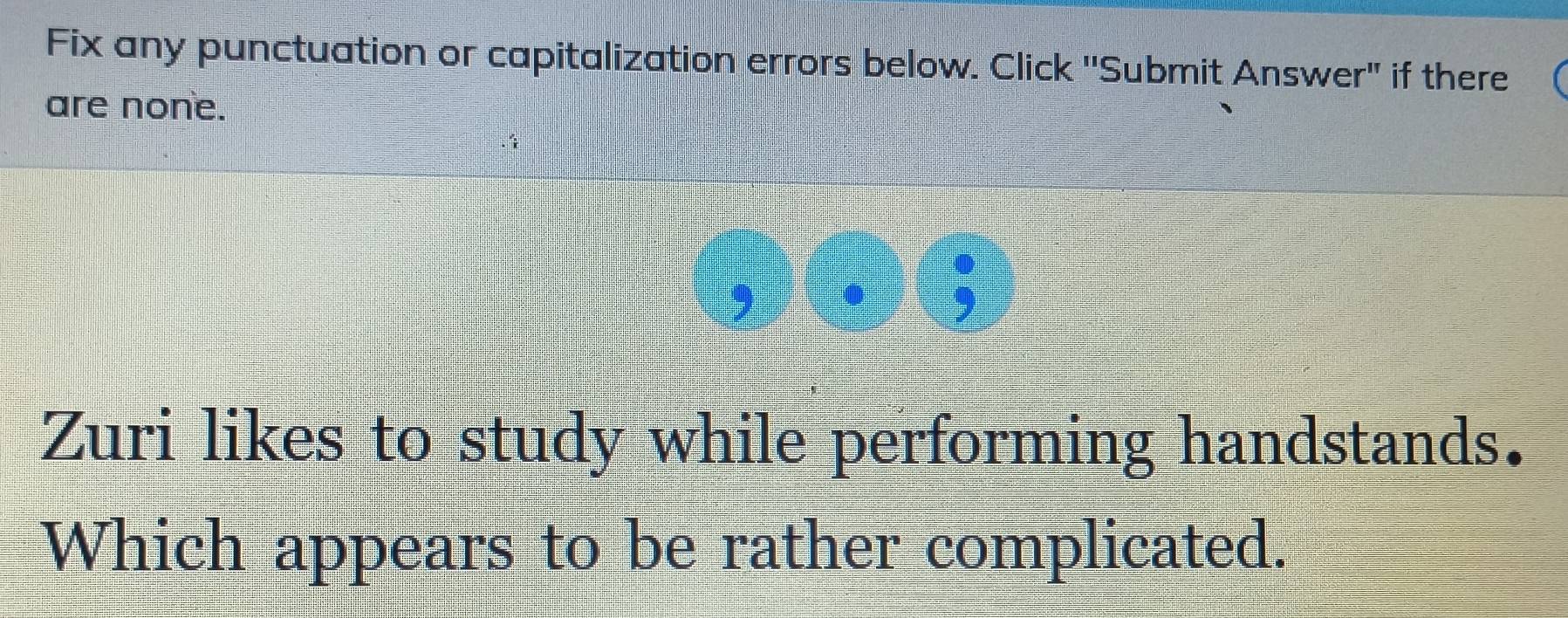 Fix any punctuation or capitalization errors below. Click ''Submit Answer" if there 
are none. 
Zuri likes to study while performing handstands. 
Which appears to be rather complicated.