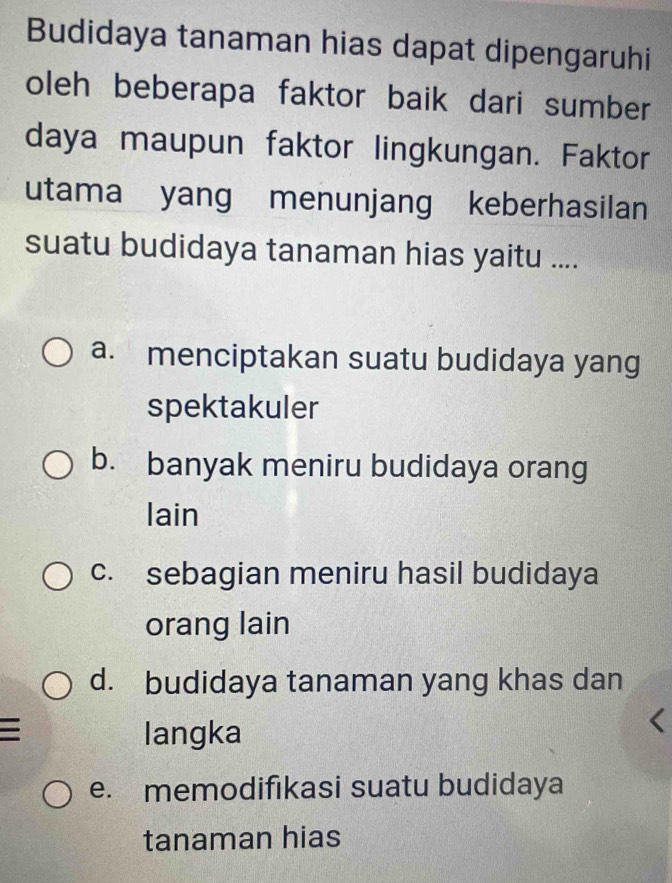 Budidaya tanaman hias dapat dipengaruhi
oleh beberapa faktor baik dari sumber
daya maupun faktor lingkungan. Faktor
utama yang menunjang keberhasilan
suatu budidaya tanaman hias yaitu ....
a. menciptakan suatu budidaya yang
spektakuler
b. banyak meniru budidaya orang
lain
c. sebagian meniru hasil budidaya
orang lain
d. budidaya tanaman yang khas dan
langka
e. memodifıkasi suatu budidaya
tanaman hias