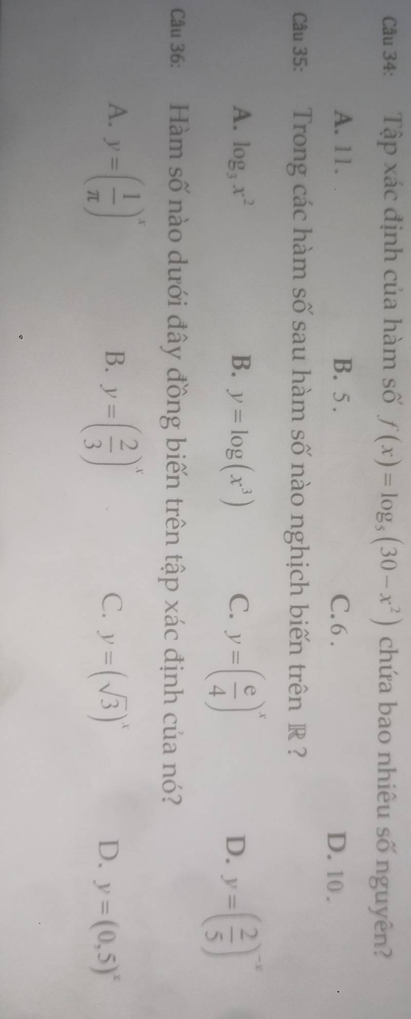 Tập xác định của hàm số f(x)=log _5(30-x^2) chứa bao nhiêu số nguyên?
A. 11. B. 5. C. 6.
D. 10.
Ca 35: Trong các hàm số sau hàm số nào nghịch biến trên R ?
A. log _3x^2 B. y=log (x^3) C. y=( e/4 )^x D. y=( 2/5 )^-x
ca 36: Hàm số nào dưới đây đồng biến trên tập xác định của nó?
A. y=( 1/π  )^x y=( 2/3 )^x
B.
C. y=(sqrt(3))^x
D. y=(0,5)^x