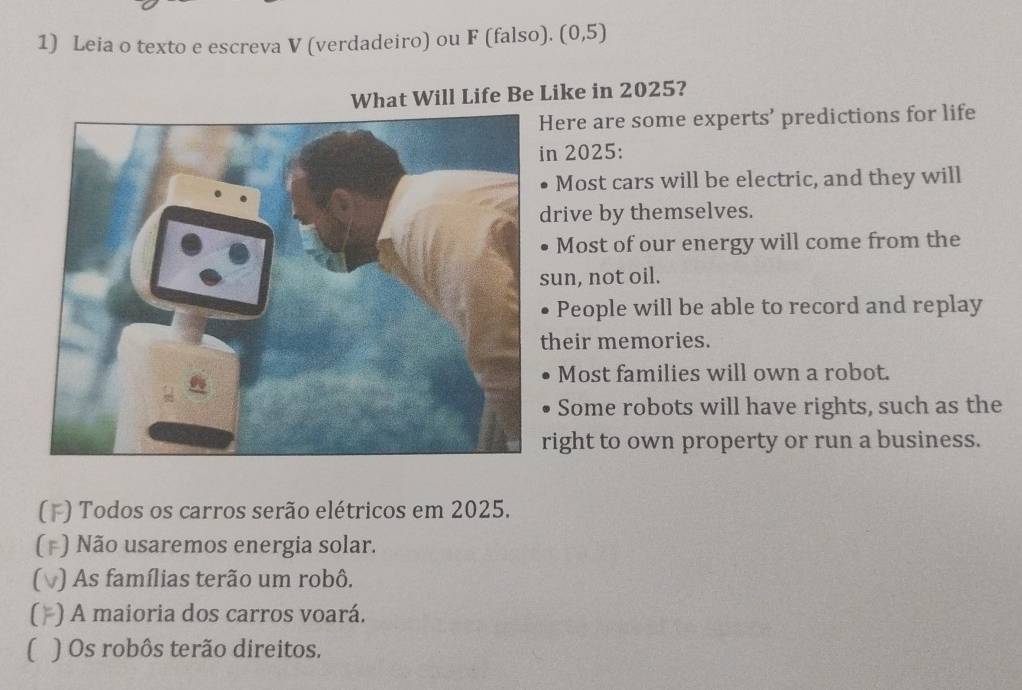 Leia o texto e escreva V (verdadeiro) ou F (falso). (0,5) 
What Will Life Be Like in 2025? 
Here are some experts’ predictions for life 
n 2025: 
Most cars will be electric, and they will 
drive by themselves. 
Most of our energy will come from the 
sun, not oil. 
People will be able to record and replay 
their memories. 
Most families will own a robot. 
Some robots will have rights, such as the 
right to own property or run a business. 
) Todos os carros serão elétricos em 2025. 
) Não usaremos energia solar. 
) As famílias terão um robô. 
[ ) A maioria dos carros voará. 
) Os robôs terão direitos.