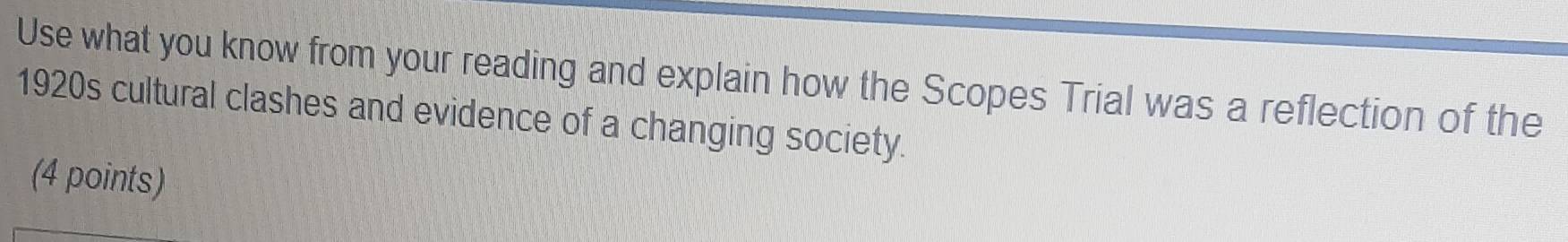 Use what you know from your reading and explain how the Scopes Trial was a reflection of the 
1920s cultural clashes and evidence of a changing society. 
(4 points)