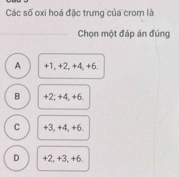 Các số oxi hoá đặc trưng của crom là
Chọn một đáp án đúng
A +1, +2, +4, +6.
B +2; +4, +6.
C +3, +4, +6.
D +2, +3, +6.