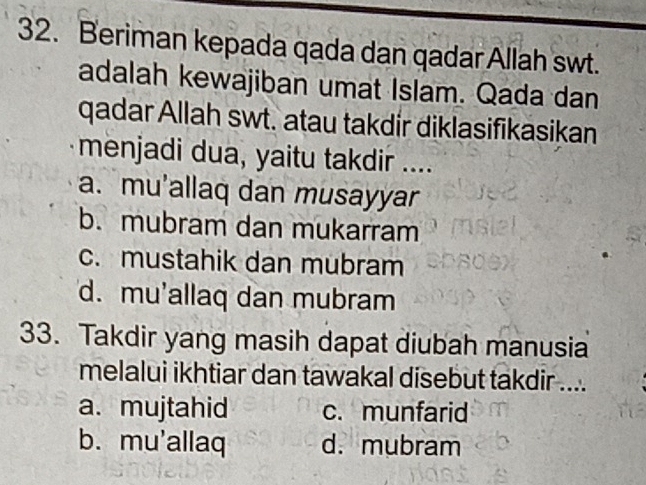 Beriman kepada qada dan qadar Allah swt.
adalah kewajiban umat Islam. Qada dan
qadar Allah swt. atau takdir diklasifikasikan
menjadi dua, yaitu takdir ....
a. mu'allaq dan musayyar
b. mubram dan mukarram
c. mustahik dan mubram
d. mu'allaq dan mubram
33. Takdir yang masih dapat diubah manusia
melalui ikhtiar dan tawakal disebut takdir ....
a. mujtahid c. munfarid
b. mu'allaq d. mubram