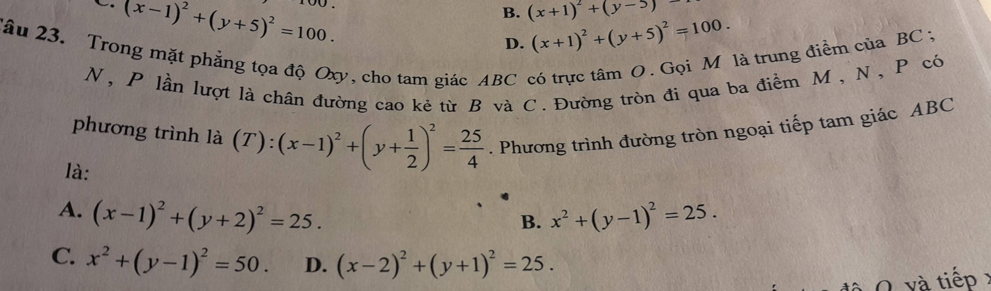 (x-1)^2+(y+5)^2=100.
B. (x+1)^2+(y-5)
D. (x+1)^2+(y+5)^2=100. 
Tâu 23. Trong mặt phẳng tọa độ Oxy, cho tam giác ABC có trực tâm O. Gọi M là trung điểm của BC;
N, P lần lượt là chân đường cao kẻ từ B và C. Đường tròn đi qua ba điểm M , N, P có
phương trình là (T): (x-1)^2+(y+ 1/2 )^2= 25/4 . Phương trình đường tròn ngoại tiếp tam giác ABC
là:
A. (x-1)^2+(y+2)^2=25. x^2+(y-1)^2=25. 
B.
C. x^2+(y-1)^2=50. D. (x-2)^2+(y+1)^2=25. 
0 v à tiếp