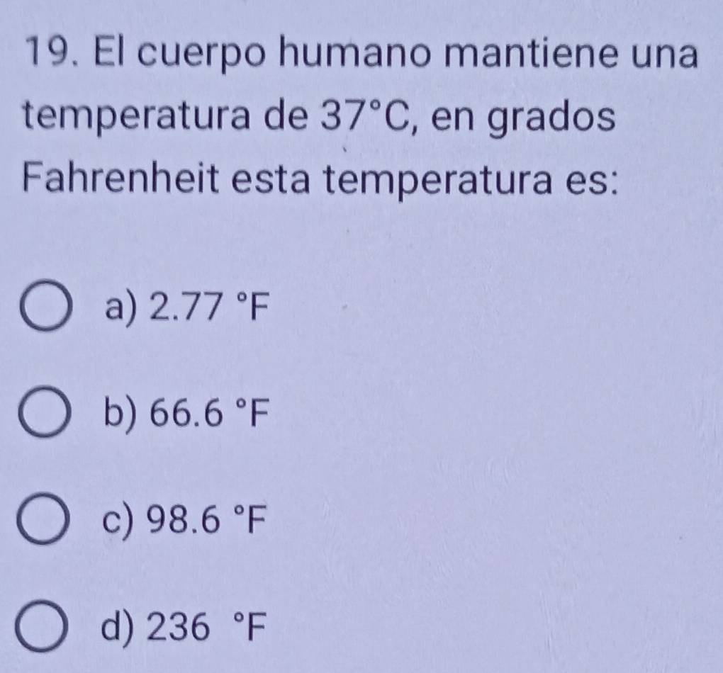 El cuerpo humano mantiene una
temperatura de 37°C , en grados
Fahrenheit esta temperatura es:
a) 2.77°F
b) 66.6°F
c) 98.6°F
d) 236°F