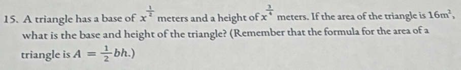 A triangle has a base of x^(frac 1)2 meters and a height of x^(frac 3)4 meters. If the area of the triangle is 16m^2, 
what is the base and height of the triangle? (Remember that the formula for the area of a 
triangle is A= 1/2 bh.)