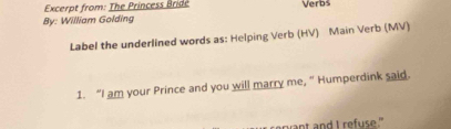 Excerpt from: The Princess Bridé 
By: William Golding Verbs 
Label the underlined words as: Helping Verb (HV) Main Verb (MV) 
1. “I am your Prince and you will marry me, ” Humperdink said. 
mant and I refuse."