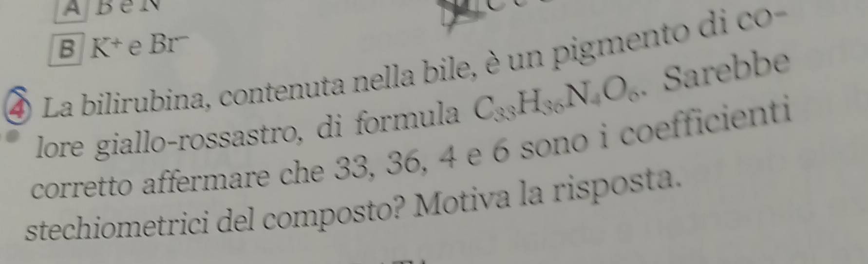 A 
B K^+ e Br- 
4 La bilirubina, contenuta nella bile, è un pigment d c 
lore giallo-rossastro, di formula C_33H_36N_4O_6. Sarebbe 
corretto affermare che 33, 36, 4 e 6 sono i coefficienti 
stechiometrici del composto? Motiva la risposta.