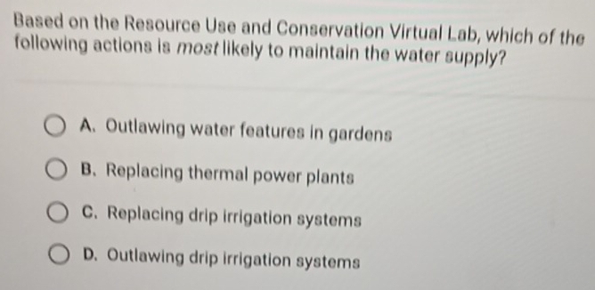 Based on the Resource Use and Conservation Virtual Lab, which of the
following actions is most likely to maintain the water supply?
A. Outlawing water features in gardens
B. Replacing thermal power plants
C. Replacing drip irrigation systems
D. Outlawing drip irrigation systems