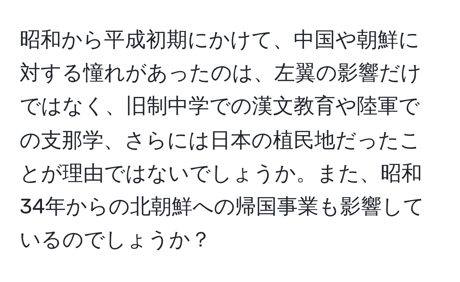 昭和から平成初期にかけて、中国や朝鮮に対する憧れがあったのは、左翼の影響だけではなく、旧制中学での漢文教育や陸軍での支那学、さらには日本の植民地だったことが理由ではないでしょうか。また、昭和34年からの北朝鮮への帰国事業も影響しているのでしょうか？