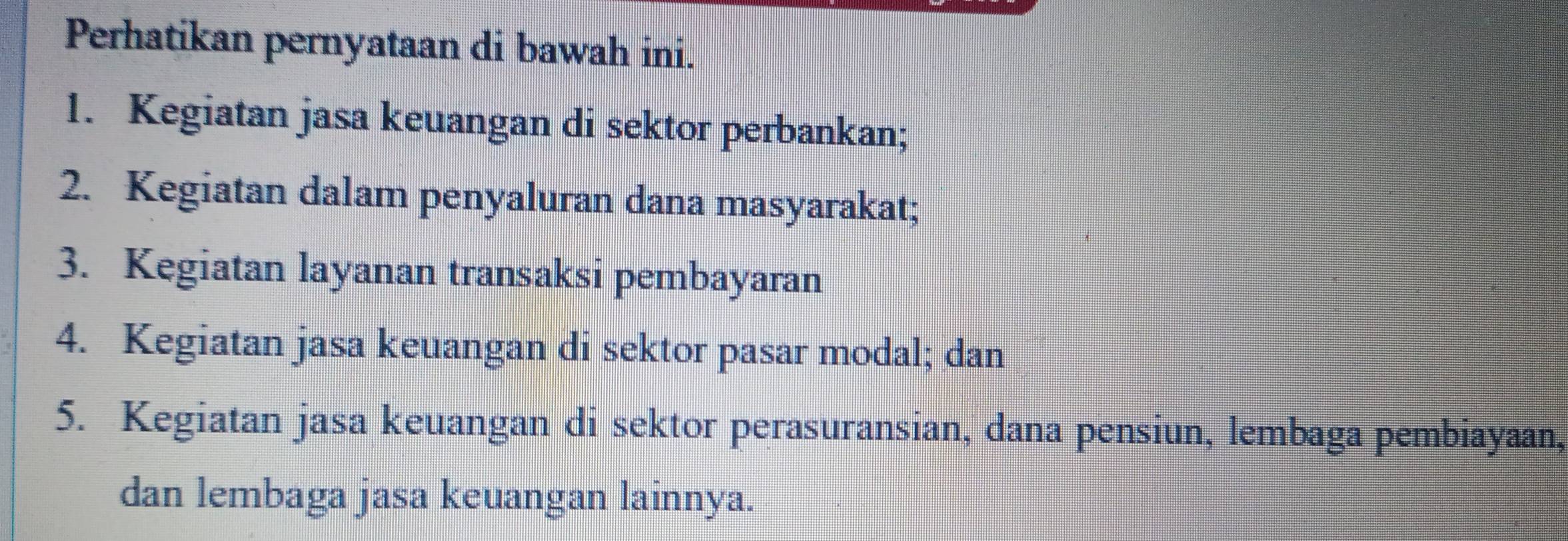 Perhatikan pernyataan di bawah ini. 
1. Kegiatan jasa keuangan di sektor perbankan; 
2. Kegiatan dalam penyaluran dana masyarakat; 
3. Kegiatan layanan transaksi pembayaran 
4. Kegiatan jasa keuangan di sektor pasar modal; dan 
5. Kegiatan jasa keuangan di sektor perasuransian, dana pensiun, lembaga pembiayaan, 
dan lembaga jasa keuangan lainnya.