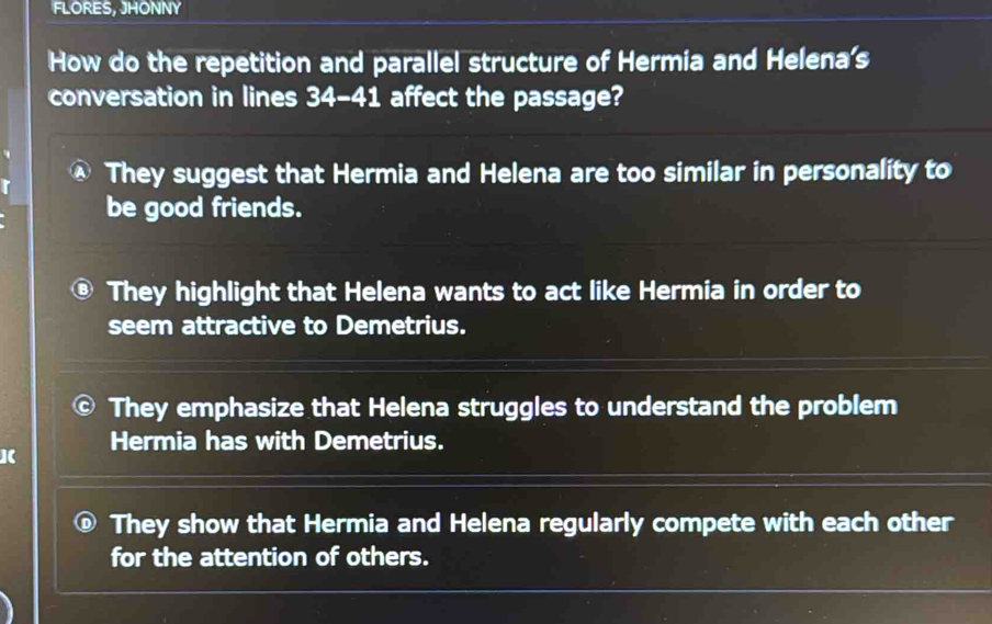 FLORES, JHONNY
How do the repetition and parallel structure of Hermia and Helena's
conversation in lines 34-41 affect the passage?
They suggest that Hermia and Helena are too similar in personality to
be good friends.
They highlight that Helena wants to act like Hermia in order to
seem attractive to Demetrius.
They emphasize that Helena struggles to understand the problem
Hermia has with Demetrius.
They show that Hermia and Helena regularly compete with each other
for the attention of others.