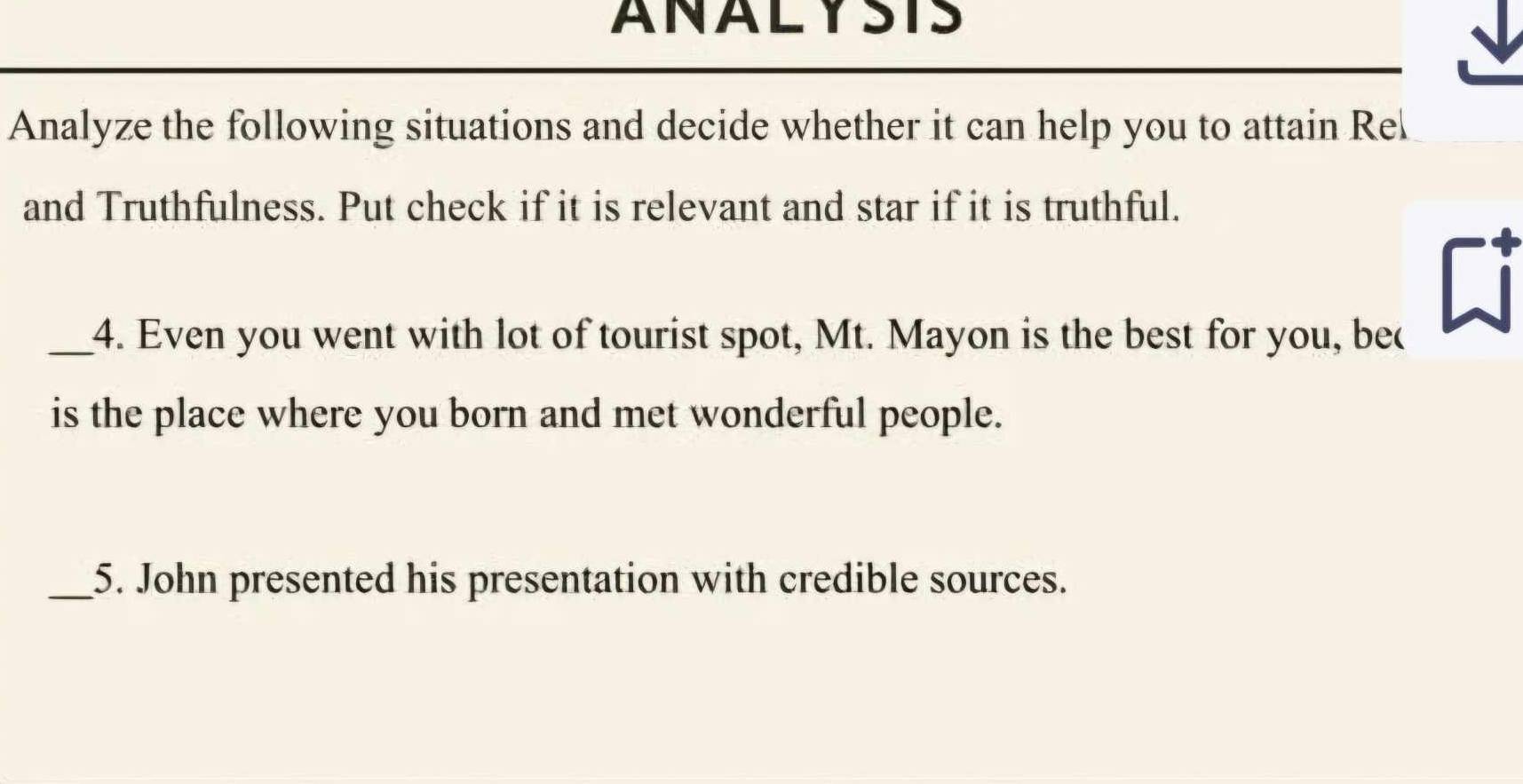 ANALYSTS 
Analyze the following situations and decide whether it can help you to attain Re 
and Truthfulness. Put check if it is relevant and star if it is truthful. 
_4. Even you went with lot of tourist spot, Mt. Mayon is the best for you, bec 
is the place where you born and met wonderful people. 
_5. John presented his presentation with credible sources.