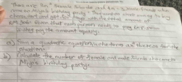 There are 3n^2 gemale guterde and in -s matefrende who 
come to Mige's blahday party' They wontto shore monty to buy 
cheese start and goet for Maye with the total amount of 
AM 306 Given thet each person needs to pay Rng, som 
Ff they pay the amount equally. 
a)froona quadratic equatonin theform are thereeo for the 
sHuadion. 
b) Calculate the number of female and male friends who come to 
Miye's birthday party.