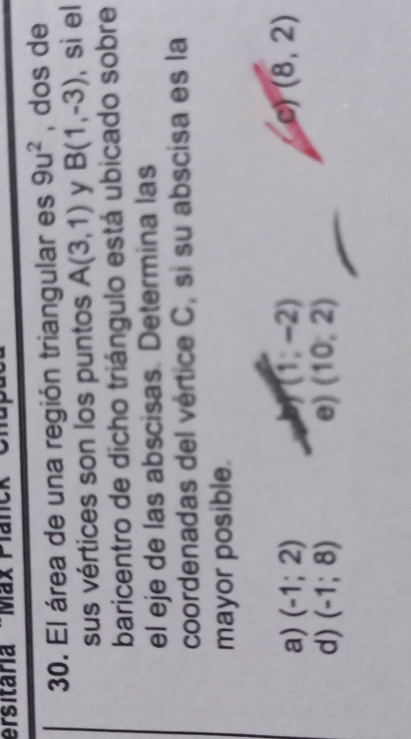 ersitaria 'Max Planck
30. El área de una región triangular es 9u^2 , dos de
sus vértices son los puntos A(3,1) y B(1,-3) , si el
baricentro de dicho triángulo está ubicado sobre
el eje de las abscisas. Determina las
coordenadas del vértice C, si su abscisa es la
mayor posible.
a) (-1;2)
(1;-2)
e) (8,2)
d) (-1;8) e) (10,2)