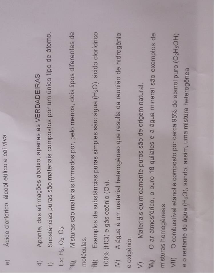 e) Ácido clorídrico, álcool etílico e cal viva
4) Aponte, das afirmações abaixo, apenas as VERDADEIRAS
I) Substâncias puras são materiais compostos por um único tipo de átomo.
Ex: H_2, O_2, O_3. 
II) Misturas são materiais formados por, pelo menos, dois tipos diferentes de
moléculas.
III) Exemplos de substâncias puras simples são: água (H_2O) , ácido clorídrico
100% (HCl) e gás ozônio (O_3). 
IV) A água é um material heterogêneo que resulta da reunião de hidrogênio
e oxigênio.
V) Materiais quimicamente puros são de origem natural.
VI) O ar atmosférico, o ouro 18 quilates e a água mineral são exemplos de
misturas homogêneas.
VII) O combustível etanol é composto por cerca 95% de etanol puro (C_2H_5OH)
e o restante de água (H_2O) , sendo, assim, uma mistura heterogênea