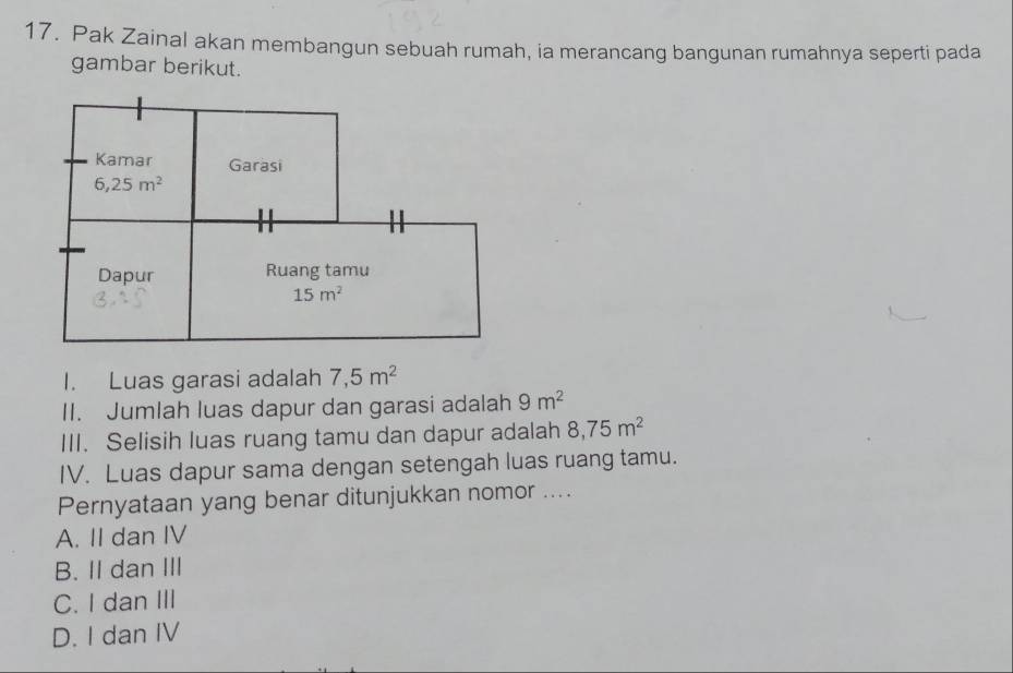 Pak Zainal akan membangun sebuah rumah, ia merancang bangunan rumahnya seperti pada
gambar berikut.
Kamar Garasi
6,25m^2
Dapur Ruang tamu
15m^2
I. Luas garasi adalah 7,5m^2
II. Jumlah luas dapur dan garasi adalah 9m^2
III. Selisih luas ruang tamu dan dapur adalah 8,75m^2
IV. Luas dapur sama dengan setengah luas ruang tamu.
Pernyataan yang benar ditunjukkan nomor ....
A. II dan IV
B. II dan III
C. I dan III
D. I dan IV