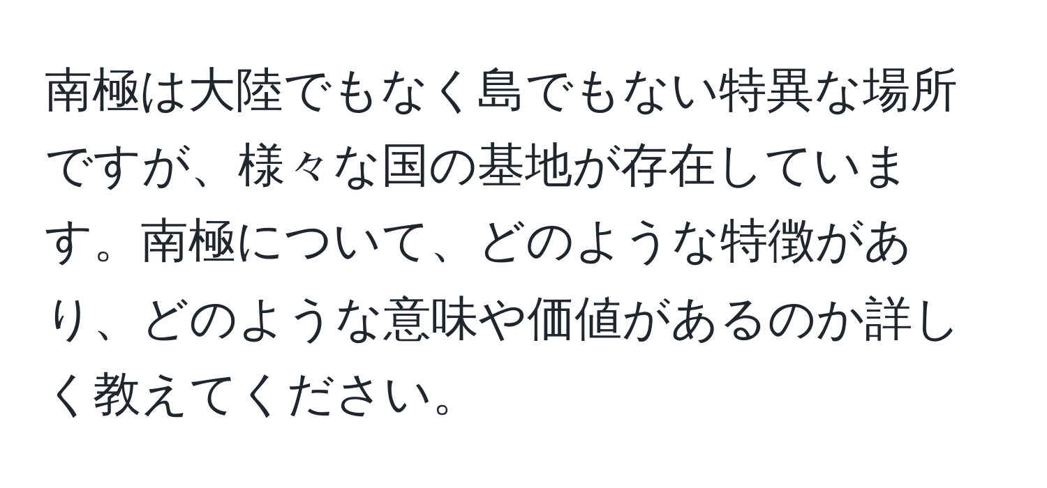 南極は大陸でもなく島でもない特異な場所ですが、様々な国の基地が存在しています。南極について、どのような特徴があり、どのような意味や価値があるのか詳しく教えてください。