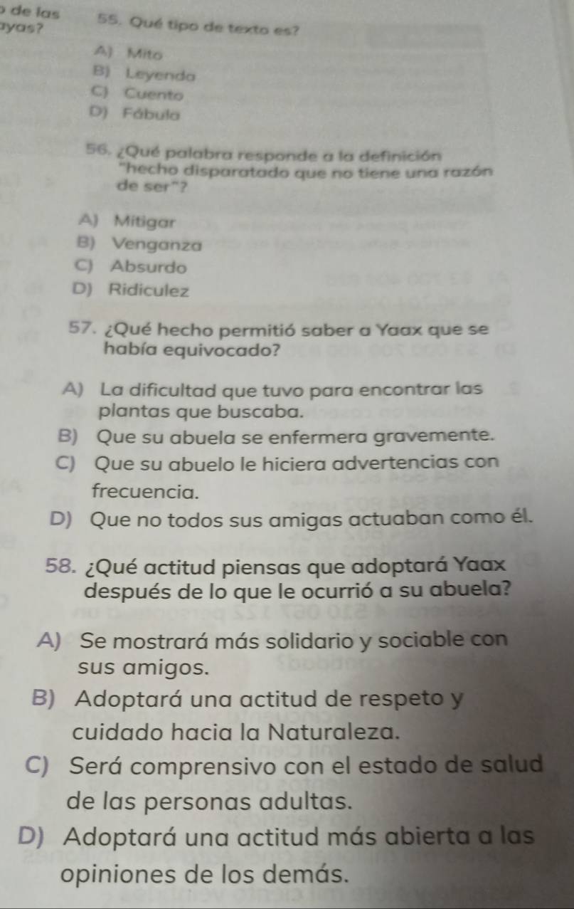 de las
ayas? 55. Qué tipo de texto es?
A) Mito
B) Leyenda
C) Cuento
D) Fábula
56. ¿Qué palabra responde a la definición
"hecho disparatado que no tiene una razón
de ser"?
A) Mitigar
B) Venganza
C) Absurdo
D) Ridiculez
57. ¿Qué hecho permitió saber a Yaax que se
había equivocado?
A) La dificultad que tuvo para encontrar las
plantas que buscaba.
B) Que su abuela se enfermera gravemente.
C) Que su abuelo le hiciera advertencias con
frecuencia.
D) Que no todos sus amigas actuaban como él.
58. ¿Qué actitud piensas que adoptará Yaax
después de lo que le ocurrió a su abuela?
A) Se mostrará más solidario y sociable con
sus amigos.
B) Adoptará una actitud de respeto y
cuidado hacia la Naturaleza.
C) Será comprensivo con el estado de salud
de las personas adultas.
D) Adoptará una actitud más abierta a las
opiniones de los demás.