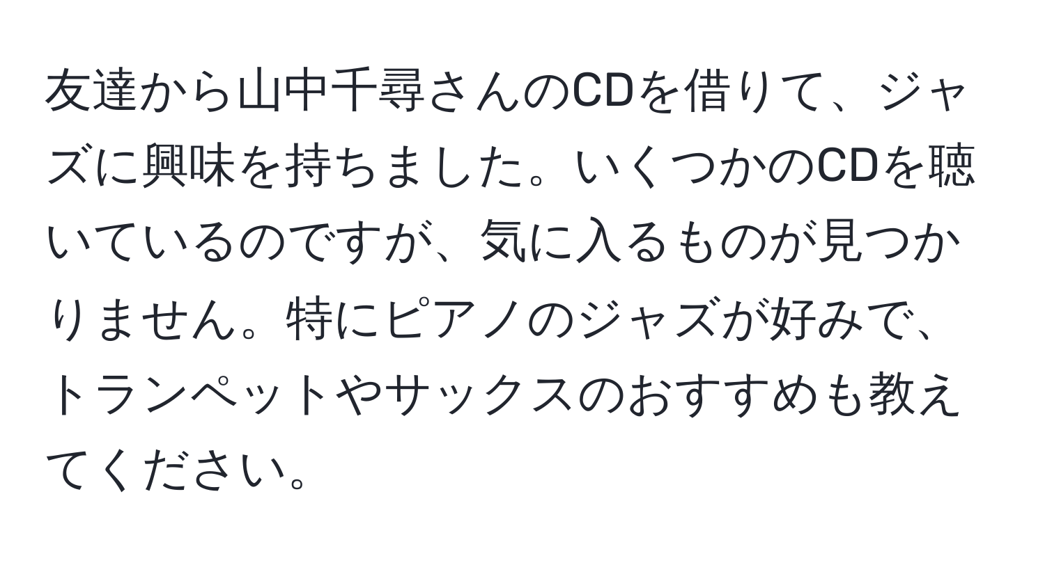 友達から山中千尋さんのCDを借りて、ジャズに興味を持ちました。いくつかのCDを聴いているのですが、気に入るものが見つかりません。特にピアノのジャズが好みで、トランペットやサックスのおすすめも教えてください。